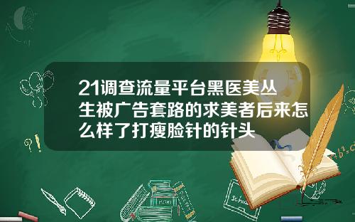 21调查流量平台黑医美丛生被广告套路的求美者后来怎么样了打瘦脸针的针头