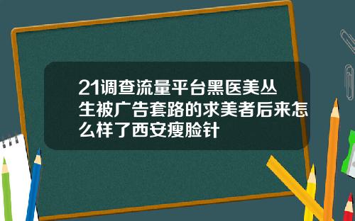 21调查流量平台黑医美丛生被广告套路的求美者后来怎么样了西安瘦脸针
