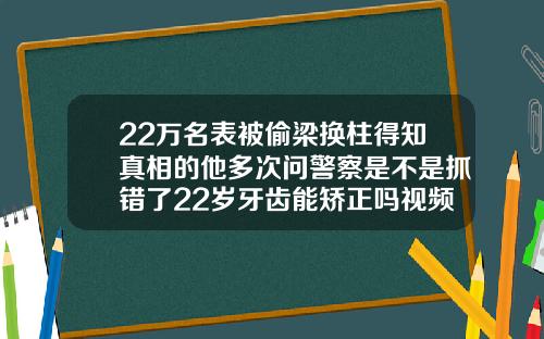 22万名表被偷梁换柱得知真相的他多次问警察是不是抓错了22岁牙齿能矫正吗视频