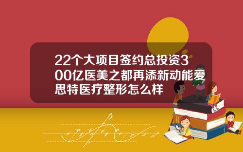 22个大项目签约总投资300亿医美之都再添新动能爱思特医疗整形怎么样
