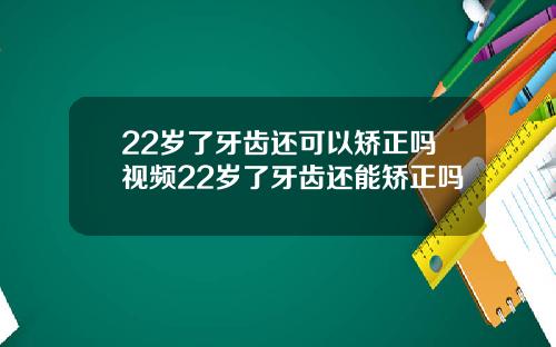 22岁了牙齿还可以矫正吗视频22岁了牙齿还能矫正吗
