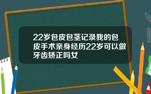 22岁包皮包茎记录我的包皮手术亲身经历22岁可以做牙齿矫正吗女