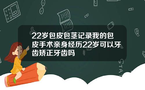 22岁包皮包茎记录我的包皮手术亲身经历22岁可以牙齿矫正牙齿吗