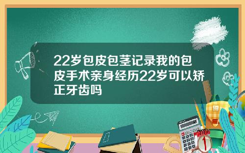 22岁包皮包茎记录我的包皮手术亲身经历22岁可以矫正牙齿吗