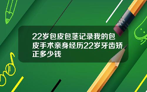 22岁包皮包茎记录我的包皮手术亲身经历22岁牙齿矫正多少钱