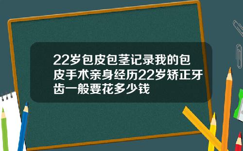22岁包皮包茎记录我的包皮手术亲身经历22岁矫正牙齿一般要花多少钱