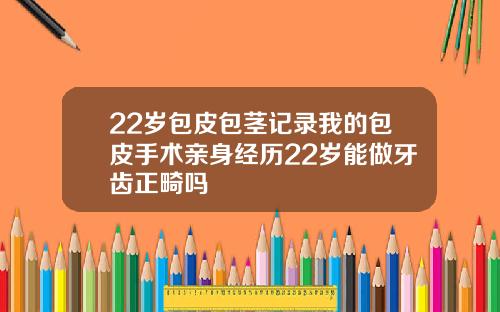 22岁包皮包茎记录我的包皮手术亲身经历22岁能做牙齿正畸吗