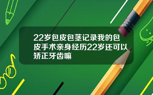 22岁包皮包茎记录我的包皮手术亲身经历22岁还可以矫正牙齿嘛