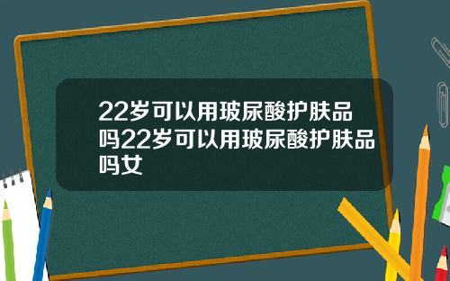 22岁可以用玻尿酸护肤品吗22岁可以用玻尿酸护肤品吗女