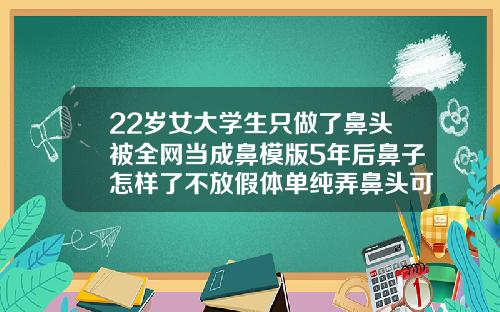 22岁女大学生只做了鼻头被全网当成鼻模版5年后鼻子怎样了不放假体单纯弄鼻头可以吗