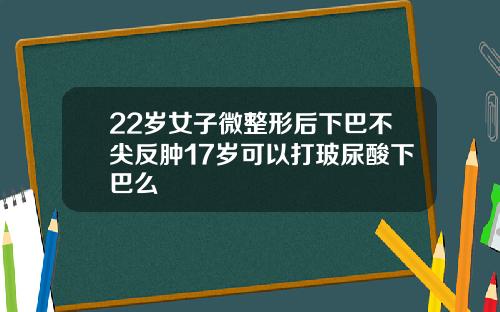 22岁女子微整形后下巴不尖反肿17岁可以打玻尿酸下巴么