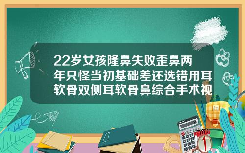 22岁女孩隆鼻失败歪鼻两年只怪当初基础差还选错用耳软骨双侧耳软骨鼻综合手术视频