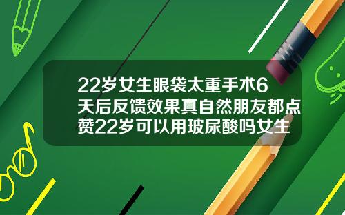 22岁女生眼袋太重手术6天后反馈效果真自然朋友都点赞22岁可以用玻尿酸吗女生