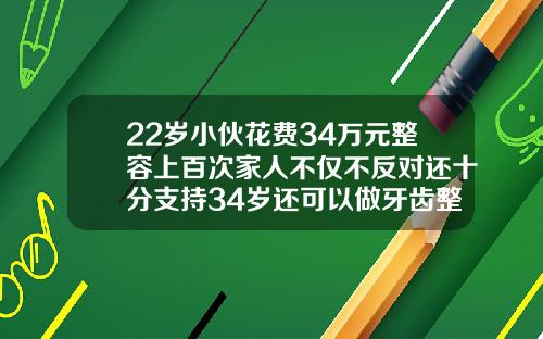 22岁小伙花费34万元整容上百次家人不仅不反对还十分支持34岁还可以做牙齿整形吗