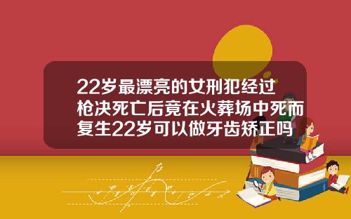 22岁最漂亮的女刑犯经过枪决死亡后竟在火葬场中死而复生22岁可以做牙齿矫正吗女