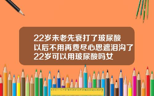 22岁未老先衰打了玻尿酸以后不用再费尽心思遮泪沟了22岁可以用玻尿酸吗女
