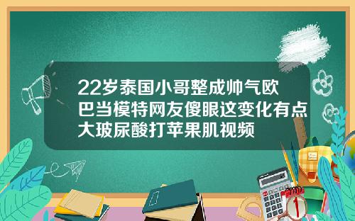22岁泰国小哥整成帅气欧巴当模特网友傻眼这变化有点大玻尿酸打苹果肌视频
