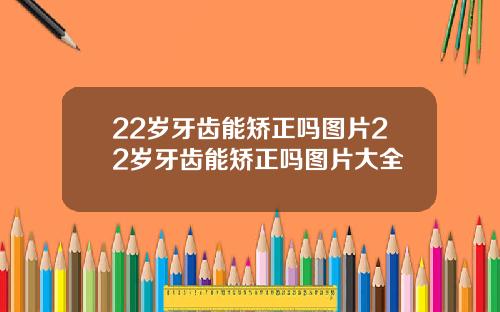 22岁牙齿能矫正吗图片22岁牙齿能矫正吗图片大全