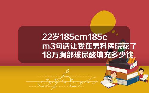 22岁185cm185cm3句话让我在男科医院花了18万胸部玻尿酸填充多少钱