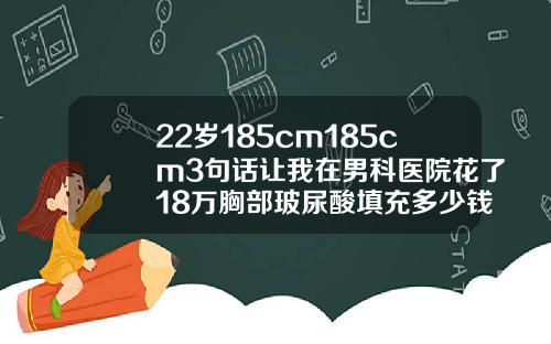 22岁185cm185cm3句话让我在男科医院花了18万胸部玻尿酸填充多少钱