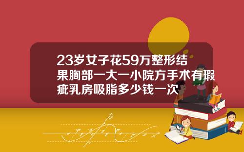23岁女子花59万整形结果胸部一大一小院方手术有瑕疵乳房吸脂多少钱一次