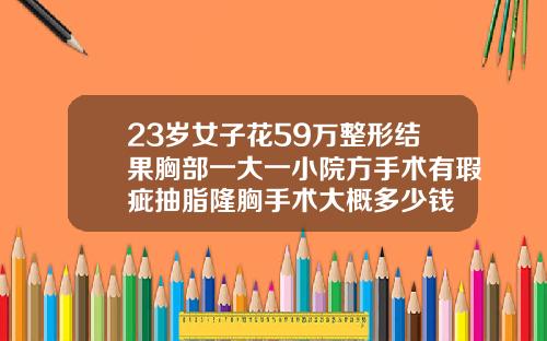 23岁女子花59万整形结果胸部一大一小院方手术有瑕疵抽脂隆胸手术大概多少钱