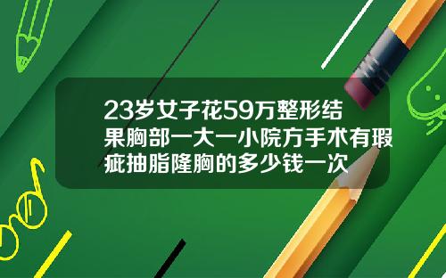 23岁女子花59万整形结果胸部一大一小院方手术有瑕疵抽脂隆胸的多少钱一次