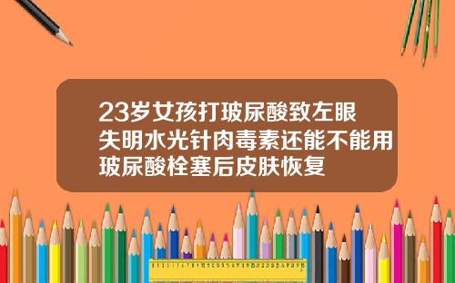 23岁女孩打玻尿酸致左眼失明水光针肉毒素还能不能用玻尿酸栓塞后皮肤恢复