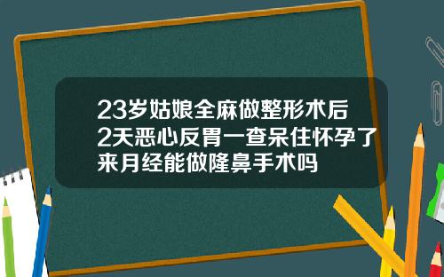 23岁姑娘全麻做整形术后2天恶心反胃一查呆住怀孕了来月经能做隆鼻手术吗