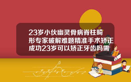 23岁小伙幽灵骨病脊柱畸形专家破解难题精准手术矫正成功23岁可以矫正牙齿吗需要多少钱