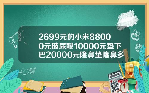 2699元的小米88000元玻尿酸10000元垫下巴20000元隆鼻垫隆鼻多少钱