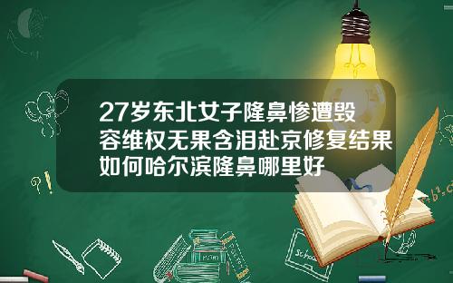 27岁东北女子隆鼻惨遭毁容维权无果含泪赴京修复结果如何哈尔滨隆鼻哪里好