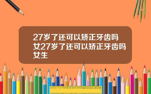 27岁了还可以矫正牙齿吗女27岁了还可以矫正牙齿吗女生