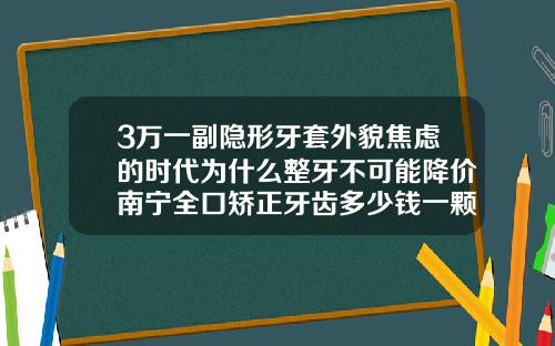3万一副隐形牙套外貌焦虑的时代为什么整牙不可能降价南宁全口矫正牙齿多少钱一颗牙