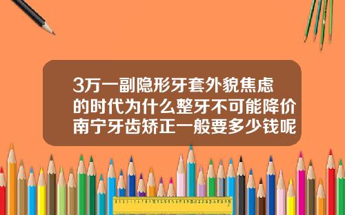 3万一副隐形牙套外貌焦虑的时代为什么整牙不可能降价南宁牙齿矫正一般要多少钱呢