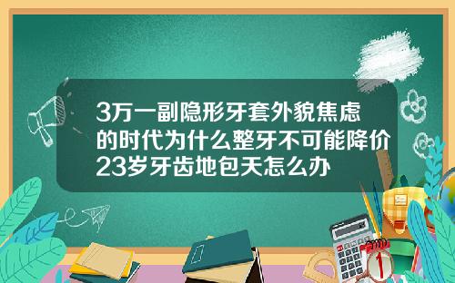 3万一副隐形牙套外貌焦虑的时代为什么整牙不可能降价23岁牙齿地包天怎么办