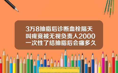 3万8抽脂后诊断血栓隔天叫疼竟被无视负责人2000一次性了结抽脂后会痛多久