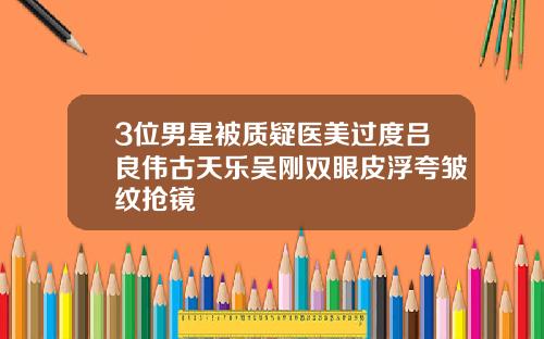 3位男星被质疑医美过度吕良伟古天乐吴刚双眼皮浮夸皱纹抢镜