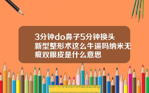 3分钟do鼻子5分钟换头新型整形术这么牛逼吗纳米无痕双眼皮是什么意思