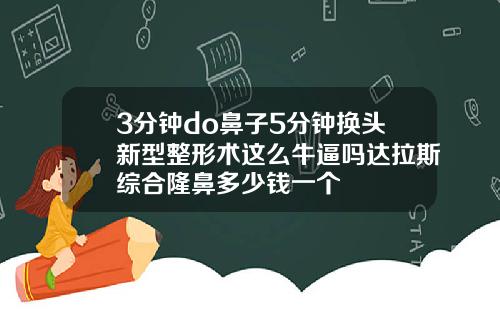 3分钟do鼻子5分钟换头新型整形术这么牛逼吗达拉斯综合隆鼻多少钱一个