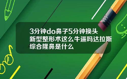 3分钟do鼻子5分钟换头新型整形术这么牛逼吗达拉斯综合隆鼻是什么