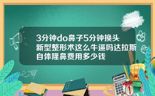 3分钟do鼻子5分钟换头新型整形术这么牛逼吗达拉斯自体隆鼻费用多少钱