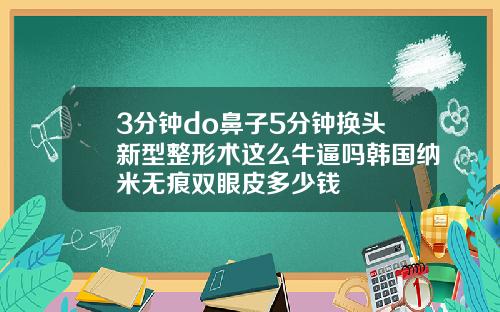 3分钟do鼻子5分钟换头新型整形术这么牛逼吗韩国纳米无痕双眼皮多少钱