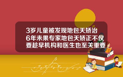 3岁儿童被发现地包天矫治6年未果专家地包天矫正不仅要趁早机构和医生也至关重要6岁小孩牙齿矫正价格多少钱