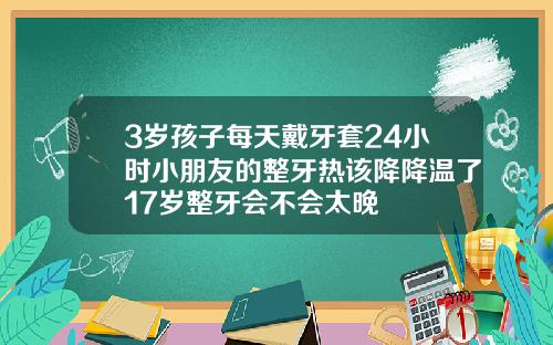 3岁孩子每天戴牙套24小时小朋友的整牙热该降降温了17岁整牙会不会太晚