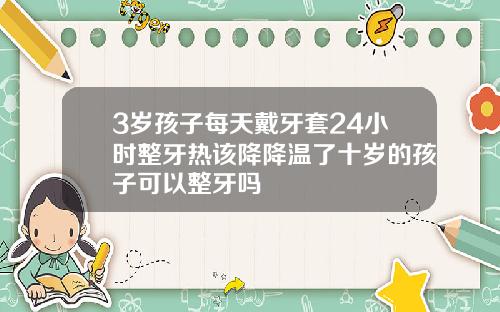3岁孩子每天戴牙套24小时整牙热该降降温了十岁的孩子可以整牙吗