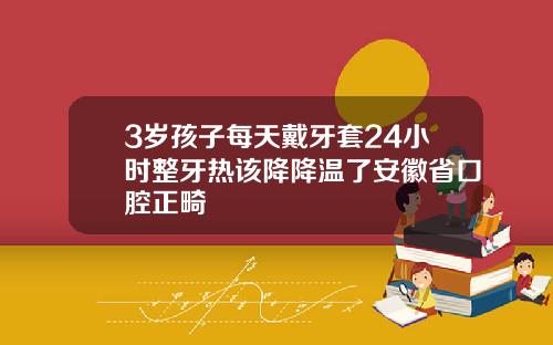 3岁孩子每天戴牙套24小时整牙热该降降温了安徽省口腔正畸