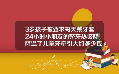 3岁孩子被要求每天戴牙套24小时小朋友的整牙热该降降温了儿童牙牵引大约多少钱
