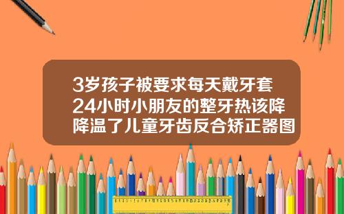 3岁孩子被要求每天戴牙套24小时小朋友的整牙热该降降温了儿童牙齿反合矫正器图片