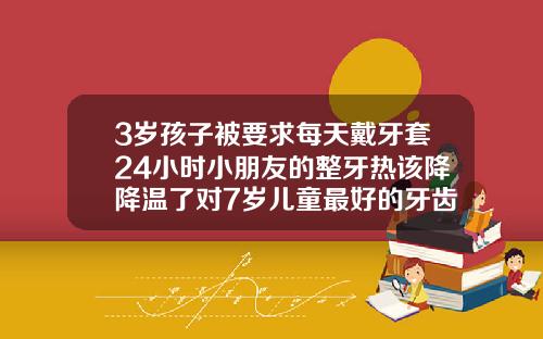 3岁孩子被要求每天戴牙套24小时小朋友的整牙热该降降温了对7岁儿童最好的牙齿矫正器